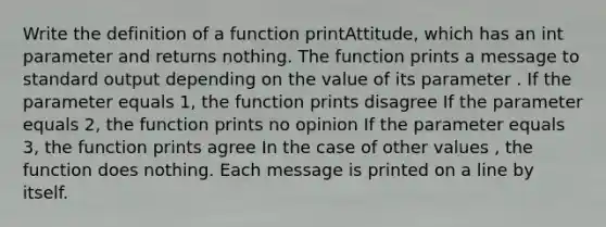 Write the definition of a function printAttitude, which has an int parameter and returns nothing. The function prints a message to standard output depending on the value of its parameter . If the parameter equals 1, the function prints disagree If the parameter equals 2, the function prints no opinion If the parameter equals 3, the function prints agree In the case of other values , the function does nothing. Each message is printed on a line by itself.