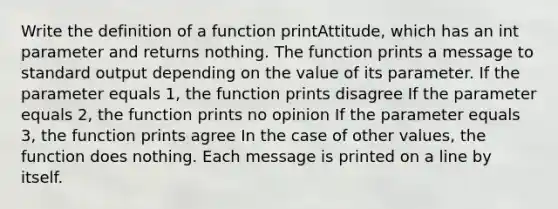 Write the definition of a function printAttitude, which has an int parameter and returns nothing. The function prints a message to standard output depending on the value of its parameter. If the parameter equals 1, the function prints disagree If the parameter equals 2, the function prints no opinion If the parameter equals 3, the function prints agree In the case of other values, the function does nothing. Each message is printed on a line by itself.