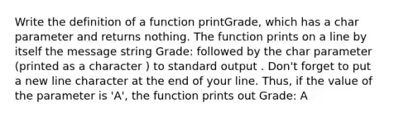 Write the definition of a function printGrade, which has a char parameter and returns nothing. The function prints on a line by itself the message string Grade: followed by the char parameter (printed as a character ) to standard output . Don't forget to put a new line character at the end of your line. Thus, if the value of the parameter is 'A', the function prints out Grade: A