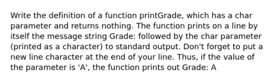 Write the definition of a function printGrade, which has a char parameter and returns nothing. The function prints on a line by itself the message string Grade: followed by the char parameter (printed as a character) to standard output. Don't forget to put a new line character at the end of your line. Thus, if the value of the parameter is 'A', the function prints out Grade: A