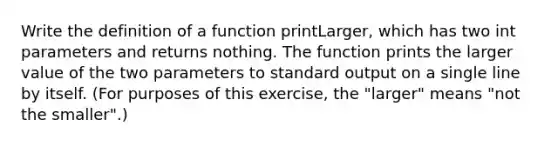 Write the definition of a function printLarger, which has two int parameters and returns nothing. The function prints the larger value of the two parameters to standard output on a single line by itself. (For purposes of this exercise, the "larger" means "not the smaller".)