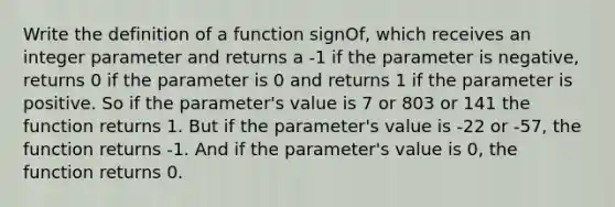 Write the definition of a function signOf, which receives an integer parameter and returns a -1 if the parameter is negative, returns 0 if the parameter is 0 and returns 1 if the parameter is positive. So if the parameter's value is 7 or 803 or 141 the function returns 1. But if the parameter's value is -22 or -57, the function returns -1. And if the parameter's value is 0, the function returns 0.