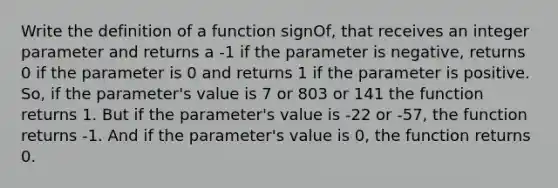 Write the definition of a function signOf, that receives an integer parameter and returns a -1 if the parameter is negative, returns 0 if the parameter is 0 and returns 1 if the parameter is positive. So, if the parameter's value is 7 or 803 or 141 the function returns 1. But if the parameter's value is -22 or -57, the function returns -1. And if the parameter's value is 0, the function returns 0.