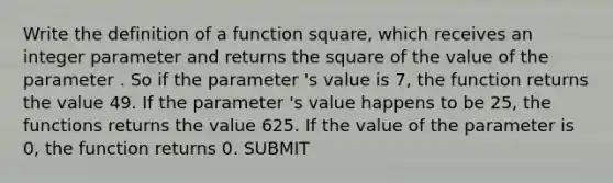 Write the definition of a function square, which receives an integer parameter and returns the square of the value of the parameter . So if the parameter 's value is 7, the function returns the value 49. If the parameter 's value happens to be 25, the functions returns the value 625. If the value of the parameter is 0, the function returns 0. SUBMIT