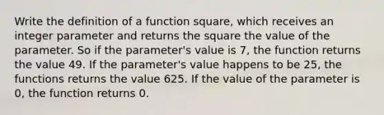 Write the definition of a function square, which receives an integer parameter and returns the square the value of the parameter. So if the parameter's value is 7, the function returns the value 49. If the parameter's value happens to be 25, the functions returns the value 625. If the value of the parameter is 0, the function returns 0.