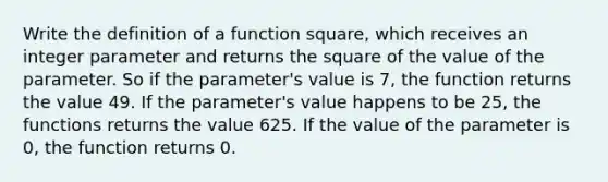 Write the definition of a function square, which receives an integer parameter and returns the square of the value of the parameter. So if the parameter's value is 7, the function returns the value 49. If the parameter's value happens to be 25, the functions returns the value 625. If the value of the parameter is 0, the function returns 0.