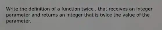 Write the definition of a function twice , that receives an integer parameter and returns an integer that is twice the value of the parameter.