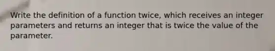 Write the definition of a function twice, which receives an integer parameters and returns an integer that is twice the value of the parameter.