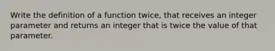 Write the definition of a function twice, that receives an integer parameter and returns an integer that is twice the value of that parameter.