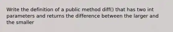 Write the definition of a public method diff() that has two int parameters and returns the difference between the larger and the smaller