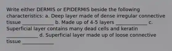 Write either DERMIS or EPIDERMIS beside the following characteristics: a. Deep layer made of dense irregular connective tissue _____________ b. Made up of 4-5 layers _____________ c. Superficial layer contains many dead cells and keratin _____________ d. Superficial layer made up of loose connective tissue _____________