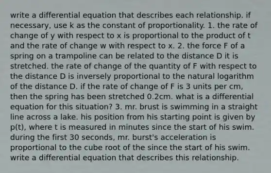 write a differential equation that describes each relationship. if necessary, use k as the constant of proportionality. 1. the rate of change of y with respect to x is proportional to the product of t and the rate of change w with respect to x. 2. the force F of a spring on a trampoline can be related to the distance D it is stretched. the rate of change of the quantity of F with respect to the distance D is inversely proportional to the natural logarithm of the distance D. if the rate of change of F is 3 units per cm, then the spring has been stretched 0.2cm. what is a differential equation for this situation? 3. mr. brust is swimming in a straight line across a lake. his position from his starting point is given by p(t), where t is measured in minutes since the start of his swim. during the first 30 seconds, mr. burst's acceleration is proportional to the cube root of the since the start of his swim. write a differential equation that describes this relationship.