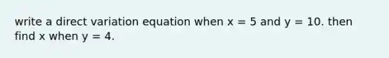 write a direct variation equation when x = 5 and y = 10. then find x when y = 4.