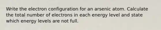 Write the electron configuration for an arsenic atom. Calculate the total number of electrons in each energy level and state which energy levels are not full.