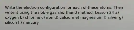 Write the electron configuration for each of these atoms. Then write it using the noble gas shorthand method. Lesson 24 a) oxygen b) chlorine c) iron d) calcium e) magnesium f) silver g) silicon h) mercury