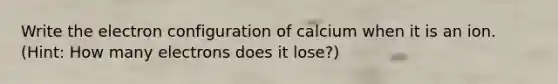 Write the electron configuration of calcium when it is an ion. (Hint: How many electrons does it lose?)