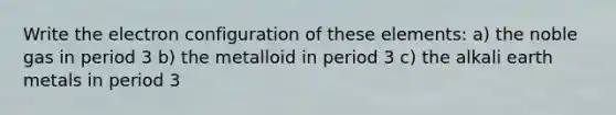 Write the electron configuration of these elements: a) the noble gas in period 3 b) the metalloid in period 3 c) the alkali earth metals in period 3