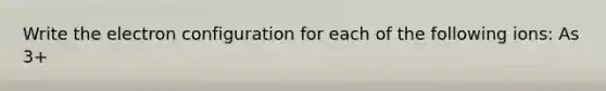Write the electron configuration for each of the following ions: As 3+