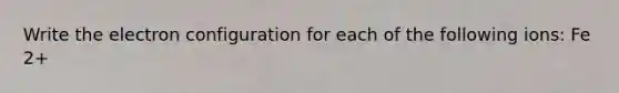 Write the electron configuration for each of the following ions: Fe 2+