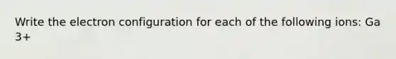 Write the electron configuration for each of the following ions: Ga 3+