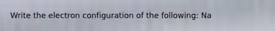 Write the electron configuration of the following: Na