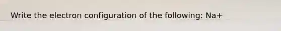 Write the electron configuration of the following: Na+