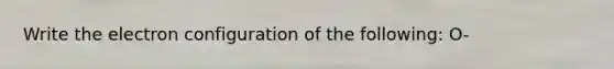 Write the electron configuration of the following: O-