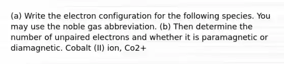 (a) Write the electron configuration for the following species. You may use the noble gas abbreviation. (b) Then determine the number of unpaired electrons and whether it is paramagnetic or diamagnetic. Cobalt (II) ion, Co2+