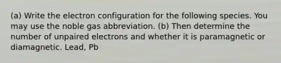 (a) Write the electron configuration for the following species. You may use the noble gas abbreviation. (b) Then determine the number of unpaired electrons and whether it is paramagnetic or diamagnetic. Lead, Pb