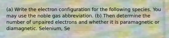 (a) Write the electron configuration for the following species. You may use the noble gas abbreviation. (b) Then determine the number of unpaired electrons and whether it is paramagnetic or diamagnetic. Selenium, Se