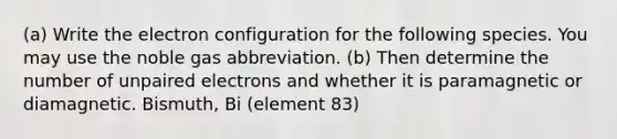 (a) Write the electron configuration for the following species. You may use the noble gas abbreviation. (b) Then determine the number of unpaired electrons and whether it is paramagnetic or diamagnetic. Bismuth, Bi (element 83)