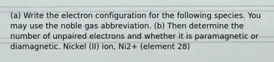 (a) Write the electron configuration for the following species. You may use the noble gas abbreviation. (b) Then determine the number of unpaired electrons and whether it is paramagnetic or diamagnetic. Nickel (II) ion, Ni2+ (element 28)