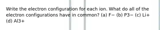 Write the electron configuration for each ion. What do all of the electron configurations have in common? (a) F− (b) P3− (c) Li+ (d) Al3+