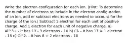 Write the electron configuration for each ion. (Hint: To determine the number of electrons to include in the electron configuration of an ion, add or subtract electrons as needed to account for the charge of the ion.) Subtract 1 electron for each unit of positive charge. Add 1 electron for each unit of negative charge. a) Al^3+ - It has 13 - 3 electrons - 10 b) Cl- - It has 17 = 1 electron - 18 c) O^2- - It has 8 + 2 electrons - 10