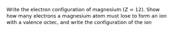 Write the electron configuration of magnesium (Z = 12). Show how many electrons a magnesium atom must lose to form an ion with a valence octec, and write the configuration of the ion