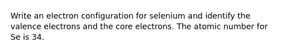 Write an electron configuration for selenium and identify the valence electrons and the core electrons. The atomic number for Se is 34.