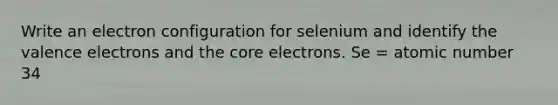 Write an electron configuration for selenium and identify the valence electrons and the core electrons. Se = atomic number 34