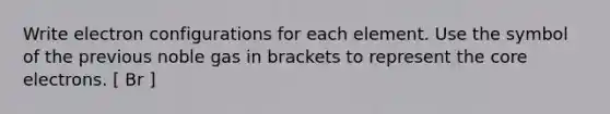 Write electron configurations for each element. Use the symbol of the previous noble gas in brackets to represent the core electrons. [ Br ]