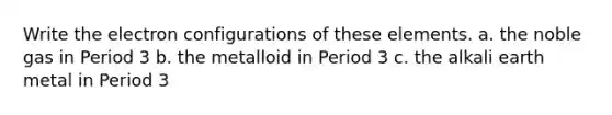 Write the electron configurations of these elements. a. the noble gas in Period 3 b. the metalloid in Period 3 c. the alkali earth metal in Period 3