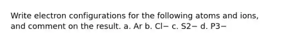 Write electron configurations for the following atoms and ions, and comment on the result. a. Ar b. Cl− c. S2− d. P3−