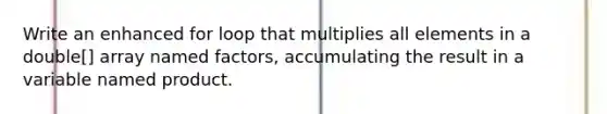 Write an enhanced for loop that multiplies all elements in a double[] array named factors, accumulating the result in a variable named product.