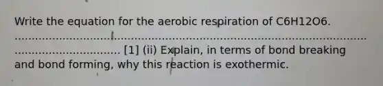 Write the equation for the <a href='https://www.questionai.com/knowledge/kyxGdbadrV-aerobic-respiration' class='anchor-knowledge'>aerobic respiration</a> of C6H12O6. ...................................................................................................................................... [1] (ii) Explain, in terms of bond breaking and bond forming, why this reaction is exothermic.