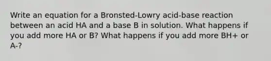 Write an equation for a Bronsted-Lowry acid-base reaction between an acid HA and a base B in solution. What happens if you add more HA or B? What happens if you add more BH+ or A-?