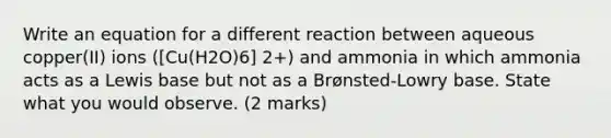 Write an equation for a different reaction between aqueous copper(II) ions ([Cu(H2O)6] 2+) and ammonia in which ammonia acts as a Lewis base but not as a Brønsted-Lowry base. State what you would observe. (2 marks)