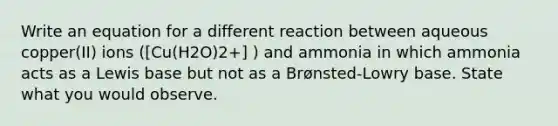 Write an equation for a different reaction between aqueous copper(II) ions ([Cu(H2O)2+] ) and ammonia in which ammonia acts as a Lewis base but not as a Brønsted-Lowry base. State what you would observe.