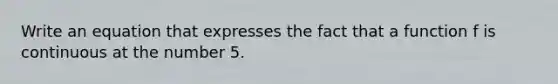 Write an equation that expresses the fact that a function f is continuous at the number 5.