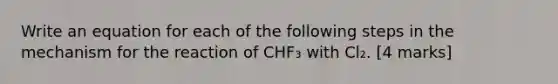 Write an equation for each of the following steps in the mechanism for the reaction of CHF₃ with Cl₂. [4 marks]