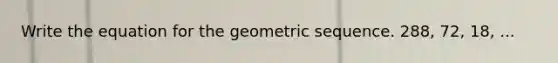 Write the equation for the geometric sequence. 288, 72, 18, ...