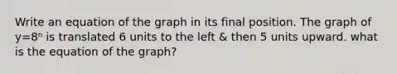 Write an equation of the graph in its final position. The graph of y=8ⁿ is translated 6 units to the left & then 5 units upward. what is the equation of the graph?