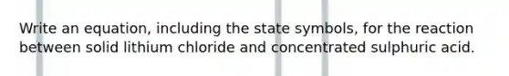 Write an equation, including the state symbols, for the reaction between solid lithium chloride and concentrated sulphuric acid.